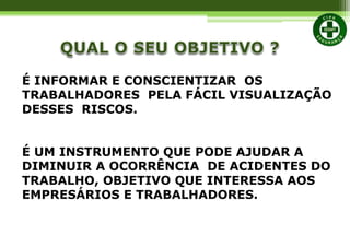 É INFORMAR E CONSCIENTIZAR OS
TRABALHADORES PELA FÁCIL VISUALIZAÇÃO
DESSES RISCOS.
É UM INSTRUMENTO QUE PODE AJUDAR A
DIMINUIR A OCORRÊNCIA DE ACIDENTES DO
TRABALHO, OBJETIVO QUE INTERESSA AOS
EMPRESÁRIOS E TRABALHADORES.
 