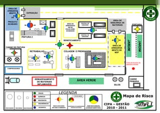 ÁREA DE
DESCARGA DE
MATERIAIS
EXPEDIÇÃO
CENTRAL DE
USINAGEM
ÁREA DE
ARMAZENAG
EM DE
PEÇAS SEMI-
ACABADAS
ÁREA DE
ARMAZENA
MENTO DE
MDF
ÁREA DE
ARMAZENA
MENTO
DE
PRODUTO
ACABADO
RETRABALHO
ÁREA VERDE
JARDIM
ÁRMAZENAMENTO
DE MATERIAIS
INFLAMAVEIS
COLAGEM E PRENSAGEM
BENEFICIAMENTO
PINTURA 2
JARDIM
CENTRAL DE
USINAGEM
SECCIONADORAS
CABINE
PRIMÁRIA
SILOS
CABINE DE PINTURA
Ponto de encontro de
abandono de área
Mapa de Risco
COMPRESSORES
PORTARIA
LEGENDA
CIPA – GESTÃO
2010 - 2011
 