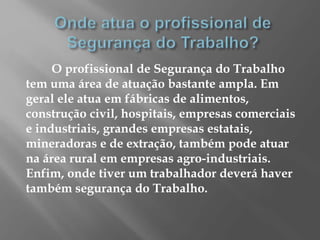 O profissional de Segurança do Trabalho
tem uma área de atuação bastante ampla. Em
geral ele atua em fábricas de alimentos,
construção civil, hospitais, empresas comerciais
e industriais, grandes empresas estatais,
mineradoras e de extração, também pode atuar
na área rural em empresas agro-industriais.
Enfim, onde tiver um trabalhador deverá haver
também segurança do Trabalho.
 