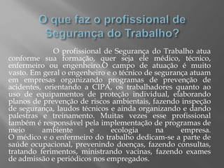 O profissional de Segurança do Trabalho atua
conforme sua formação, quer seja ele médico, técnico,
enfermeiro ou engenheiro.O campo de atuação é muito
vasto. Em geral o engenheiro e o técnico de segurança atuam
em empresas organizando programas de prevenção de
acidentes, orientando a CIPA, os trabalhadores quanto ao
uso de equipamentos de proteção individual, elaborando
planos de prevenção de riscos ambientais, fazendo inspeção
de segurança, laudos técnicos e ainda organizando e dando
palestras e treinamento. Muitas vezes esse profissional
também é responsável pela implementação de programas de
meio ambiente e ecologia na empresa.
O médico e o enfermeiro do trabalho dedicam-se a parte de
saúde ocupacional, prevenindo doenças, fazendo consultas,
tratando ferimentos, ministrando vacinas, fazendo exames
de admissão e periódicos nos empregados.
 
