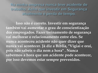 Isso não é correto. Investir em segurança
também vai aumentar o grau de conscientização
dos empregados. Fazer treinamento de segurança
vai melhorar o relacionamento entre eles. Se
nunca aconteceu acidente não quer dizer que
nunca vai acontecer. Já diz a Bíblia, "Vigiai e orai,
pois não sabeis o dia nem a hora" . Nunca
sabermos a hora que um acidente pode acontecer,
por isso devemos estar sempre prevenidos.
 