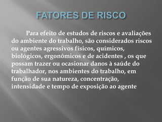 Para efeito de estudos de riscos e avaliações
do ambiente do trabalho, são considerados riscos
ou agentes agressivos físicos, químicos,
biológicos, ergonômicos e de acidentes , os que
possam trazer ou ocasionar danos à saúde do
trabalhador, nos ambientes do trabalho, em
função de sua natureza, concentração,
intensidade e tempo de exposição ao agente
 