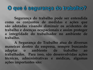 Segurança do trabalho pode ser entendida
como os conjuntos de medidas e ações que
são adotadas visando diminuir os acidentes de
trabalho e doenças ocupacionais e assim proteger
a integridade do trabalhador no ambiente de
trabalho.
A Segurança do Trabalho atua de diversas
maneiras dentro da empresa, sempre buscando
adaptar o ambiente de trabalho ao
trabalhador. Para isso, são desenvolvidas ações
técnicas, administrativas e médicas, algumas
ações importantes são:
 