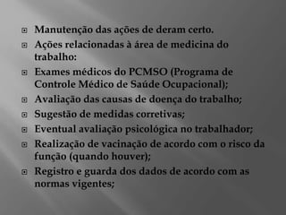  Manutenção das ações de deram certo.
 Ações relacionadas à área de medicina do
trabalho:
 Exames médicos do PCMSO (Programa de
Controle Médico de Saúde Ocupacional);
 Avaliação das causas de doença do trabalho;
 Sugestão de medidas corretivas;
 Eventual avaliação psicológica no trabalhador;
 Realização de vacinação de acordo com o risco da
função (quando houver);
 Registro e guarda dos dados de acordo com as
normas vigentes;
 