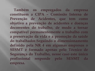 Também os empregados da empresa
constituem a CIPA – Comissão Interna de
Prevenção de Acidentes, que tem como
objetivo a prevenção de acidentes e doenças
decorrentes do trabalho, de modo a tornar
compatível permanentemente o trabalho com
a preservação da vida e a promoção da saúde
do trabalhador.Seguindo o dimensionamento
definido pela NR 4 em algumas empresas o
SESMT é formado apenas pelo Técnico de
Segurança do Trabalho, nesse caso este único
profissional responde pelo SESMT da
empresa.
 