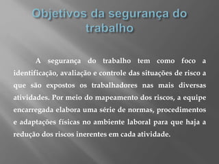 A segurança do trabalho tem como foco a
identificação, avaliação e controle das situações de risco a
que são expostos os trabalhadores nas mais diversas
atividades. Por meio do mapeamento dos riscos, a equipe
encarregada elabora uma série de normas, procedimentos
e adaptações físicas no ambiente laboral para que haja a
redução dos riscos inerentes em cada atividade.
 