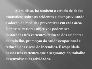 Além disso, há também o estudo de dados
estatísticos sobre os acidentes e doenças visando
a adoção de medidas preventivas em cada área.
Dentre os maiores objetivos podem ser
destacadas três vertentes: redução dos acidentes
de trabalho, promoção da saúde ocupacional e
redução dos riscos de incêndios. É respaldada
nessas três vertentes que a segurança do trabalho
desenvolve suas atividades.
 