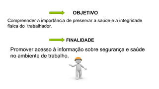 OBJETIVO
Compreender a importância de preservar a saúde e a integridade
física do trabalhador.
Promover acesso à informação sobre segurança e saúde
no ambiente de trabalho.
FINALIDADE
 