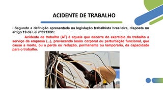 ACIDENTE DE TRABALHO
• Segundo a definição apresentada na legislação trabalhista brasileira, disposta no
artigo 19 da Lei nº8213/91:
Acidente de trabalho (AT) é aquele que decorre do exercício do trabalho a
serviço da empresa (...), provocando lesão corporal ou perturbação funcional, que
cause a morte, ou a perda ou redução, permanente ou temporária, da capacidade
para o trabalho.
 