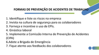 FORMAS DE PREVENÇÃO DE ACIDENTES DE TRABALHO
1. Identifique e liste os riscos na empresa
2. Invista na cultura de segurança para os colaboradores
3. Forneça e incentive o uso de EPIs.
4. Ginástica laboral
5. Implemente a Comissão Interna de Prevenção de Acidentes
(CIPA)
6.Adote a Brigada de Emergência
7. Fique atento aos feedbacks dos colaboradores
 
