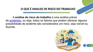 O QUE É ANALISE DE RISCO DO TRABALHO
A análise de risco do trabalho é uma análise prévia
de acidentes, ou seja, todos os fatores que podem oferecer alguma
possibilidade de acidente são considerados um risco, seja visível ou
Sucinta.
 