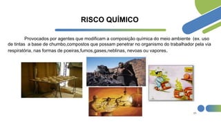 RISCO QUÍMICO
Provocados por agentes que modificam a composição química do meio ambiente (ex. uso
de tintas a base de chumbo,compostos que possam penetrar no organismo do trabalhador pela via
respiratória, nas formas de poeiras,fumos,gases,neblinas, nevoas ou vapores.
 