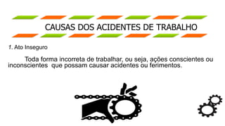 CAUSAS DOS ACIDENTES DE TRABALHO
1. Ato Inseguro
Toda forma incorreta de trabalhar, ou seja, ações conscientes ou
inconscientes que possam causar acidentes ou ferimentos.
 