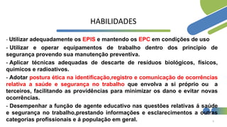 HABILIDADES
- Utilizar adequadamente os EPIS e mantendo os EPC em condições de uso
- Utilizar e operar equipamentos de trabalho dentro dos principio de
segurança provendo sua manutenção preventiva.
- Aplicar técnicas adequadas de descarte de resíduos biológicos, físicos,
químicos e radioativos.
- Adotar postura ética na identificação,registro e comunicação de ocorrências
relativa a saúde e segurança no trabalho que envolva a si próprio ou a
terceiros, facilitando as providências para minimizar os dano e evitar novas
ocorrências.
- Desempenhar a função de agente educativo nas questões relativas á saúde
e segurança no trabalho,prestando informações e esclarecimentos a outras
categorias profissionais e á população em geral. 3
 