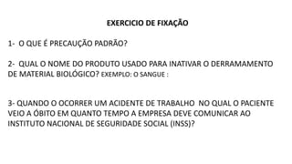 EXERCICIO DE FIXAÇÃO
1- O QUE É PRECAUÇÃO PADRÃO?
2- QUAL O NOME DO PRODUTO USADO PARA INATIVAR O DERRAMAMENTO
DE MATERIAL BIOLÓGICO? EXEMPLO: O SANGUE :
3- QUANDO O OCORRER UM ACIDENTE DE TRABALHO NO QUAL O PACIENTE
VEIO A ÓBITO EM QUANTO TEMPO A EMPRESA DEVE COMUNICAR AO
INSTITUTO NACIONAL DE SEGURIDADE SOCIAL (INSS)?
 