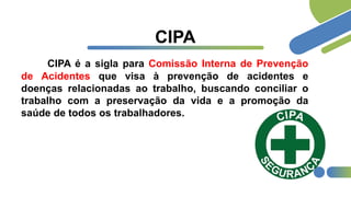 CIPA
CIPA é a sigla para Comissão Interna de Prevenção
de Acidentes que visa à prevenção de acidentes e
doenças relacionadas ao trabalho, buscando conciliar o
trabalho com a preservação da vida e a promoção da
saúde de todos os trabalhadores.
 