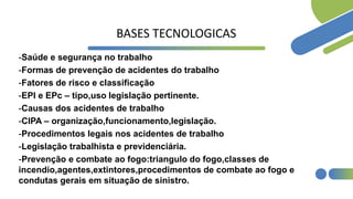 BASES TECNOLOGICAS
-Saúde e segurança no trabalho
-Formas de prevenção de acidentes do trabalho
-Fatores de risco e classificação
-EPI e EPc – tipo,uso legislação pertinente.
-Causas dos acidentes de trabalho
-CIPA – organização,funcionamento,legislação.
-Procedimentos legais nos acidentes de trabalho
-Legislação trabalhista e previdenciária.
-Prevenção e combate ao fogo:triangulo do fogo,classes de
incendio,agentes,extintores,procedimentos de combate ao fogo e
condutas gerais em situação de sinistro.
 