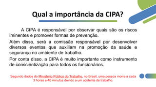 Qual a importância da CIPA?
A CIPA é responsável por observar quais são os riscos
iminentes e promover formas de prevenção.
Além disso, será a comissão responsável por desenvolver
diversos eventos que auxiliam na promoção da saúde e
segurança no ambiente de trabalho.
Por conta disso, a CIPA é muito importante como instrumento
de conscientização para todos os funcionários.
Segundo dados do Ministério Público do Trabalho, no Brasil, uma pessoa morre a cada
3 horas e 40 minutos devido a um acidente de trabalho.
 