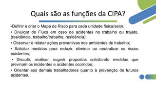 Quais são as funções da CIPA?
-Definir e criar o Mapa de Risco para cada unidade física/setor.
• Divulgar do Fluxo em caso de acidentes no trabalho ou trajeto,
(residência, trabalho/trabalho, residência);
• Observar e relatar ações preventivas nos ambientes de trabalho;
• Solicitar medidas para reduzir, eliminar ou neutralizar os riscos
existentes;
• Discutir, analisar, sugerir propostas solicitando medidas que
previnam os incidentes e acidentes ocorridos;
• Orientar aos demais trabalhadores quanto à prevenção de futuros
acidentes.
 