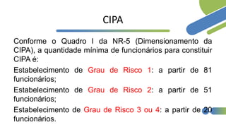 CIPA
Conforme o Quadro I da NR-5 (Dimensionamento da
CIPA), a quantidade mínima de funcionários para constituir
CIPA é:
Estabelecimento de Grau de Risco 1: a partir de 81
funcionários;
Estabelecimento de Grau de Risco 2: a partir de 51
funcionários;
Estabelecimento de Grau de Risco 3 ou 4: a partir de 20
funcionários.
 
