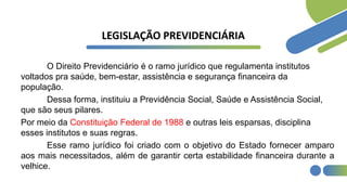 LEGISLAÇÃO PREVIDENCIÁRIA
O Direito Previdenciário é o ramo jurídico que regulamenta institutos
voltados pra saúde, bem-estar, assistência e segurança financeira da
população.
Dessa forma, instituiu a Previdência Social, Saúde e Assistência Social,
que são seus pilares.
Por meio da Constituição Federal de 1988 e outras leis esparsas, disciplina
esses institutos e suas regras.
Esse ramo jurídico foi criado com o objetivo do Estado fornecer amparo
aos mais necessitados, além de garantir certa estabilidade financeira durante a
velhice.
 