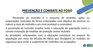 PREVENÇÃO E COMBATE AO FOGO
Prevenção de incêndio é o conjunto de medidas, ações ou
preparações realizadas de forma antecipadas com objetivo de eliminar ou
reduzir o risco de incêndio a um nível aceitável e controlável.
A prevenção de incêndio envolve tanto a educação da população como a
correta instalação de medidas de proteção contra incêndio.
As atividades relacionadas com a educação consistem no preparo da
população por meio da difusão de ideias que divulguem as medidas de
segurança para evitar o surgimento de incêndios nas ocupações.
 