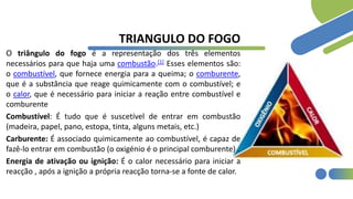 TRIANGULO DO FOGO
O triângulo do fogo é a representação dos três elementos
necessários para que haja uma combustão.[1] Esses elementos são:
o combustível, que fornece energia para a queima; o comburente,
que é a substância que reage quimicamente com o combustível; e
o calor, que é necessário para iniciar a reação entre combustível e
comburente
Combustível: É tudo que é suscetível de entrar em combustão
(madeira, papel, pano, estopa, tinta, alguns metais, etc.)
Carburente: É associado quimicamente ao combustível, é capaz de
fazê-lo entrar em combustão (o oxigénio é o principal comburente) .
Energia de ativação ou ignição: É o calor necessário para iniciar a
reacção , após a ignição a própria reacção torna-se a fonte de calor.
 
