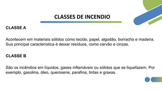 CLASSES DE INCENDIO
CLASSE A
Acontecem em materiais sólidos como tecido, papel, algodão, borracha e madeira.
Sua principal característica é deixar resíduos, como carvão e cinzas.
CLASSE B
São os incêndios em líquidos, gases inflamáveis ou sólidos que se liquefazem. Por
exemplo, gasolina, óleo, querosene, parafina, tintas e graxas.
 