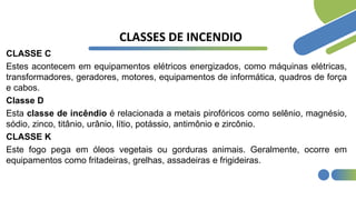 CLASSES DE INCENDIO
CLASSE C
Estes acontecem em equipamentos elétricos energizados, como máquinas elétricas,
transformadores, geradores, motores, equipamentos de informática, quadros de força
e cabos.
Classe D
Esta classe de incêndio é relacionada a metais pirofóricos como selênio, magnésio,
sódio, zinco, titânio, urânio, lítio, potássio, antimônio e zircônio.
CLASSE K
Este fogo pega em óleos vegetais ou gorduras animais. Geralmente, ocorre em
equipamentos como fritadeiras, grelhas, assadeiras e frigideiras.
 