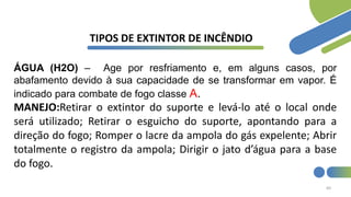 60
TIPOS DE EXTINTOR DE INCÊNDIO
ÁGUA (H2O) – Age por resfriamento e, em alguns casos, por
abafamento devido à sua capacidade de se transformar em vapor. É
indicado para combate de fogo classe A.
MANEJO:Retirar o extintor do suporte e levá-lo até o local onde
será utilizado; Retirar o esguicho do suporte, apontando para a
direção do fogo; Romper o lacre da ampola do gás expelente; Abrir
totalmente o registro da ampola; Dirigir o jato d’água para a base
do fogo.
 