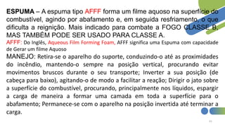 61
ESPUMA – A espuma tipo AFFF forma um filme aquoso na superfície do
combustível, agindo por abafamento e, em seguida resfriamento, o que
dificulta a reignição. Mais indicado para combate a FOGO CLASSE B,
MAS TAMBÉM PODE SER USADO PARA CLASSE A.
AFFF: Do Inglês, Aqueous Film Forming Foam, AFFF significa uma Espuma com capacidade
de Gerar um filme Aquoso
MANEJO: Retira-se o aparelho do suporte, conduzindo-o até as proximidades
do incêndio, mantendo-o sempre na posição vertical, procurando evitar
movimentos bruscos durante o seu transporte; Inverter a sua posição (de
cabeça para baixo), agitando-o de modo a facilitar a reação; Dirigir o jato sobre
a superfície do combustível, procurando, principalmente nos líquidos, espargir
a carga de maneira a formar uma camada em toda a superfície para o
abafamento; Permanece-se com o aparelho na posição invertida até terminar a
carga.
 