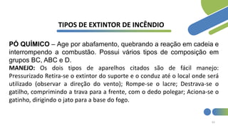 63
TIPOS DE EXTINTOR DE INCÊNDIO
PÓ QUÍMICO – Age por abafamento, quebrando a reação em cadeia e
interrompendo a combustão. Possui vários tipos de composição em
grupos BC, ABC e D.
MANEJO: Os dois tipos de aparelhos citados são de fácil manejo:
Pressurizado Retira-se o extintor do suporte e o conduz até o local onde será
utilizado (observar a direção do vento); Rompe-se o lacre; Destrava-se o
gatilho, comprimindo a trava para a frente, com o dedo polegar; Aciona-se o
gatinho, dirigindo o jato para a base do fogo.
 