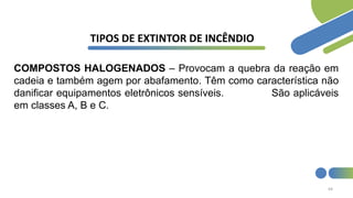 64
TIPOS DE EXTINTOR DE INCÊNDIO
COMPOSTOS HALOGENADOS – Provocam a quebra da reação em
cadeia e também agem por abafamento. Têm como característica não
danificar equipamentos eletrônicos sensíveis. São aplicáveis
em classes A, B e C.
 