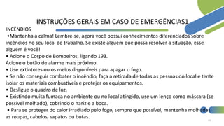 65
INSTRUÇÕES GERAIS EM CASO DE EMERGÊNCIAS1
INCÊNDIOS
•Mantenha a calma! Lembre-se, agora você possui conhecimentos diferenciados sobre
incêndios no seu local de trabalho. Se existe alguém que possa resolver a situação, esse
alguém é você!
• Acione o Corpo de Bombeiros, ligando 193.
Acione o botão de alarme mais próximo.
• Use extintores ou os meios disponíveis para apagar o fogo.
• Se não conseguir combater o incêndio, faça a retirada de todas as pessoas do local e tente
isolar os materiais combustíveis e protejer os equipamentos.
• Desligue o quadro de luz.
• Existindo muita fumaça no ambiente ou no local atingido, use um lenço como máscara (se
possível molhado), cobrindo o nariz e a boca.
• Para se proteger do calor irradiado pelo fogo, sempre que possível, mantenha molhadas
as roupas, cabelos, sapatos ou botas.
 