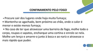 66
CONFINAMENTO PELO FOGO
• Procure sair dos lugares onde haja muita fumaça;
• Mantenha-se agachado, bem próximo ao chão, onde o calor é
menor e existe menos fumaça;
• No caso de ter que atravessar uma barreira de fogo, molhe todo o
corpo, roupas e sapatos, encharque uma cortina e enrole-se nela.
Molhe um lenço e amarre-o junto à boca e ao nariz e atravesse o
mais rápido que puder.
 