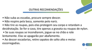67
OUTRAS RECOMENDAÇÕES
• Não suba as escadas, procure sempre descer.
• Não respire pela boca, somente pelo nariz.
• Não tire as roupas, pois elas protegem seu corpo e retardam a
desidratação. Se for o caso, tire apenas a gravata ou roupas de nylon.
• Se suas roupas se incendiarem, jogue-se no chão e role
lentamente. Elas se apagarão por abafamento.
• Ao descer escadarias, retire sapatos de salto alto e meias
escorregadias.
 
