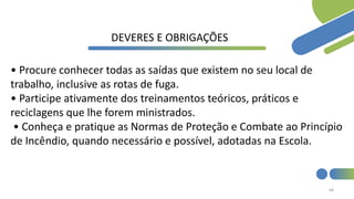 68
DEVERES E OBRIGAÇÕES
• Procure conhecer todas as saídas que existem no seu local de
trabalho, inclusive as rotas de fuga.
• Participe ativamente dos treinamentos teóricos, práticos e
reciclagens que lhe forem ministrados.
• Conheça e pratique as Normas de Proteção e Combate ao Princípio
de Incêndio, quando necessário e possível, adotadas na Escola.
 