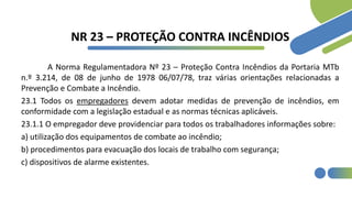 NR 23 – PROTEÇÃO CONTRA INCÊNDIOS
A Norma Regulamentadora Nº 23 – Proteção Contra Incêndios da Portaria MTb
n.º 3.214, de 08 de junho de 1978 06/07/78, traz várias orientações relacionadas a
Prevenção e Combate a Incêndio.
23.1 Todos os empregadores devem adotar medidas de prevenção de incêndios, em
conformidade com a legislação estadual e as normas técnicas aplicáveis.
23.1.1 O empregador deve providenciar para todos os trabalhadores informações sobre:
a) utilização dos equipamentos de combate ao incêndio;
b) procedimentos para evacuação dos locais de trabalho com segurança;
c) dispositivos de alarme existentes.
 