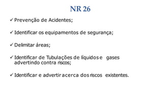 NR 26
 Prevenção de Acidentes;
 Identificar os equipamentos de segurança;
 Delimitar áreas;
 Identificar de Tubulações de líquidos e gases
advertindo contra riscos;
 Identificar e advertir acerca dos riscos existentes.
 