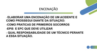 ENCENAÇÃO
- ELABORAR UMA ENCENAÇÃO DE UM ACIDENTE E
COMO PROSSEGUI DIANTE DA SITUAÇÃO:
-COMO PRATICAS DE PRIMEIROS SOCORROS
-EPIS E EPC QUE DEVE UTILIZAR
- QUAL RESPONSABILIDADE DE UM TÉCNICO PERANTE
A ESSA SITUAÇÃO.
 