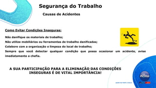 Não danifique os materiais de trabalho;
Não utilize mobiliários ou ferramentas de trabalho danificadas;
Colabore com a organização e limpeza do local de trabalho;
Sempre que você detectar qualquer condição que possa ocasionar um acidente, avise
imediatamente a chefia.
A SUA PARTICIPAÇÃO PARA A ELIMINAÇÃO DAS CONDIÇÕES
INSEGURAS É DE VITAL IMPORTÂNCIA!
Como Evitar Condições Inseguras:
Causas de Acidentes
Segurança do Trabalho
 