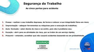 1. Pressa - realizar o seu trabalho depressa, de forma a colocar a sua integridade física em risco;
2. Improvisação - adequar ferramentas ou máquinas para a execução do trabalhos;
3. Auto- Exclusão - estar diante do risco e se omitir, pois não é problema seu;
4. Exceção - abrir para as atividades de risco, por se tratar de um serviço rápido;
5. Presumir - entender, acreditar que não causará acidentes baseando-se em probabilidade.
As cinco portas para acidente
Segurança do Trabalho
 