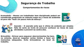Acomodado - Mesmo um trabalhador bem disciplinado poderá ser
considerado preguiçoso se costuma expor-se a riscos de acidentes
só para não “fazer um pouco mais de esforço”.
Azarado - O azarado acha que é vítima de acidente por simples
falta de sorte ao invés de procurar conhecer os riscos de suas
atividades e prevenir-se contra eles.
Brincalhão - Brincar para esquecer aborrecimentos faz bem,
no entanto, deve-se respeitar certos limites e fazer em
momentos adequados. Evite brincadeiras no local de
trabalho.
Comportamentos de riscos
Segurança do Trabalho
 