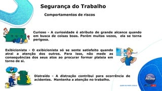 Curioso - A curiosidade é atributo de grande alcance quando
em busca de coisas boas. Porém muitas vezes, ela se torna
perigosa.
Exibicionista - O exibicionista só se sente satisfeito quando
atrai a atenção dos outros. Para isso, não mede as
consequências dos seus atos ao procurar formar plateia em
torno de si.
Distraído - A distração contribui para ocorrência de
acidentes. Mantenha a atenção no trabalho.
Comportamentos de riscos
Segurança do Trabalho
 