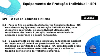 EPI – O que é? Segundo a NR 06:
6.1 - Para os fins de aplicação desta Norma Regulamentadora - NR,
considera-se Equipamento de Proteção Individual - EPI, todo
dispositivo ou produto, de uso individual utilizado pelo
trabalhador, destinado à proteção de riscos suscetíveis de
ameaçar a segurança e a saúde no trabalho.
6.2 - O equipamento de proteção individual, de fabricação nacional
ou importado, só poderá ser posto à venda ou utilizado com a
indicação do Certificado de Aprovação - CA, expedido pelo órgão
nacional competente em matéria de segurança e saúde no
trabalho do Ministério do Trabalho e Emprego.
Equipamento de Proteção Individual - EPI
 