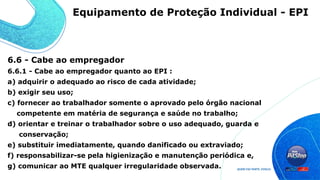 6.6 - Cabe ao empregador
6.6.1 - Cabe ao empregador quanto ao EPI :
a) adquirir o adequado ao risco de cada atividade;
b) exigir seu uso;
c) fornecer ao trabalhador somente o aprovado pelo órgão nacional
competente em matéria de segurança e saúde no trabalho;
d) orientar e treinar o trabalhador sobre o uso adequado, guarda e
conservação;
e) substituir imediatamente, quando danificado ou extraviado;
f) responsabilizar-se pela higienização e manutenção periódica e,
g) comunicar ao MTE qualquer irregularidade observada.
Equipamento de Proteção Individual - EPI
 