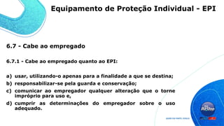 6.7 - Cabe ao empregado
6.7.1 - Cabe ao empregado quanto ao EPI:
a) usar, utilizando-o apenas para a finalidade a que se destina;
b) responsabilizar-se pela guarda e conservação;
c) comunicar ao empregador qualquer alteração que o torne
impróprio para uso e,
d) cumprir as determinações do empregador sobre o uso
adequado.
Equipamento de Proteção Individual - EPI
 
