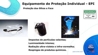 Proteção dos Olhos e Face
Impactos de partículas volantes;
Luminosidade intensa;
Radiação ultra-violeta e infra-vermelha;
Respingos de produtos químicos.
Equipamento de Proteção Individual - EPI
 