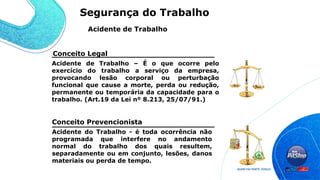 Acidente do Trabalho - é toda ocorrência não
programada que interfere no andamento
normal do trabalho dos quais resultem,
separadamente ou em conjunto, lesões, danos
materiais ou perda de tempo.
Conceito Legal
Acidente de Trabalho – É o que ocorre pelo
exercício do trabalho a serviço da empresa,
provocando lesão corporal ou perturbação
funcional que cause a morte, perda ou redução,
permanente ou temporária da capacidade para o
trabalho. (Art.19 da Lei nº 8.213, 25/07/91.)
Conceito Prevencionista
Acidente de Trabalho
Segurança do Trabalho
 