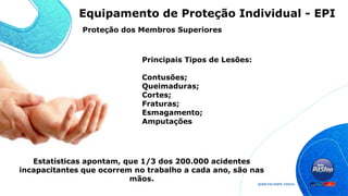 Principais Tipos de Lesões:
Contusões;
Queimaduras;
Cortes;
Fraturas;
Esmagamento;
Amputações
Estatísticas apontam, que 1/3 dos 200.000 acidentes
incapacitantes que ocorrem no trabalho a cada ano, são nas
mãos.
Proteção dos Membros Superiores
Equipamento de Proteção Individual - EPI
 